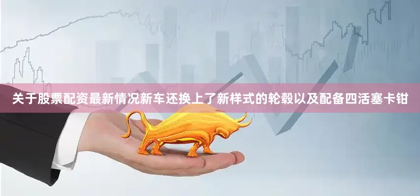 关于股票配资最新情况新车还换上了新样式的轮毂以及配备四活塞卡钳