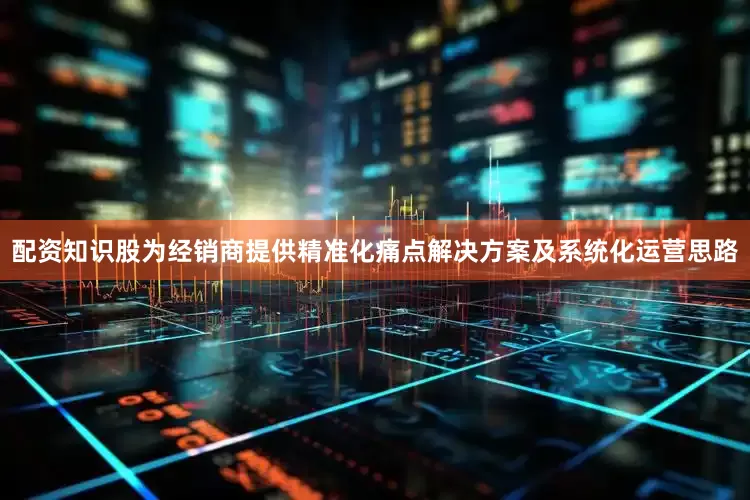 配资知识股为经销商提供精准化痛点解决方案及系统化运营思路