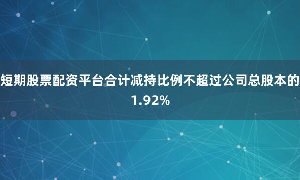 短期股票配资平台合计减持比例不超过公司总股本的1.92%