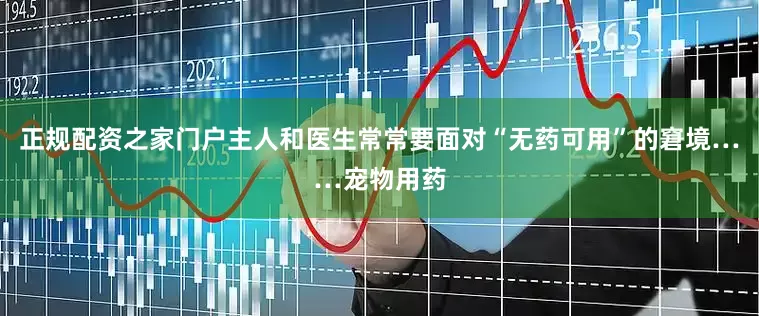 正规配资之家门户主人和医生常常要面对“无药可用”的窘境……宠物用药