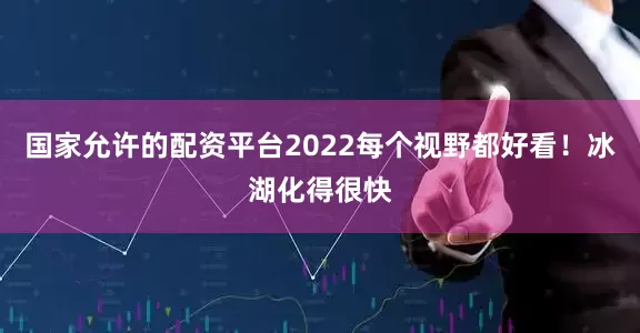 国家允许的配资平台2022每个视野都好看！冰湖化得很快