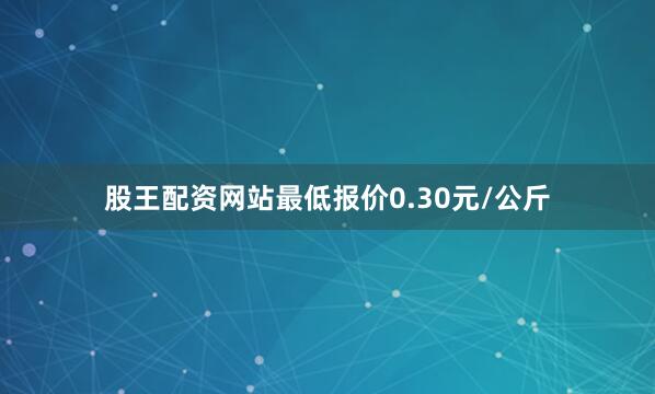 股王配资网站最低报价0.30元/公斤