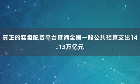 真正的实盘配资平台查询全国一般公共预算支出14.13万亿元