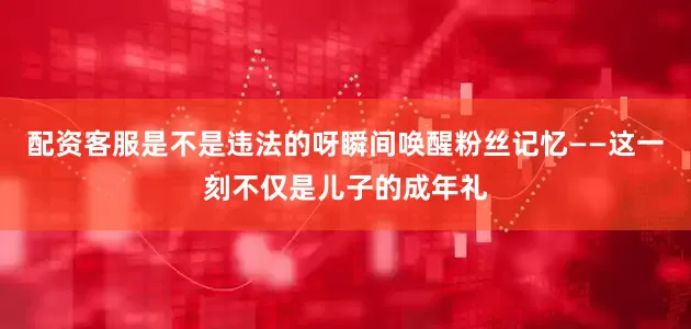配资客服是不是违法的呀瞬间唤醒粉丝记忆——这一刻不仅是儿子的成年礼
