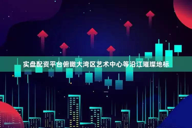 实盘配资平台俯瞰大湾区艺术中心等沿江璀璨地标