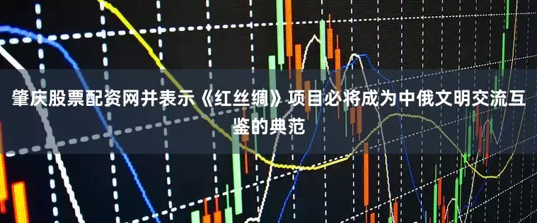 肇庆股票配资网并表示《红丝绸》项目必将成为中俄文明交流互鉴的典范