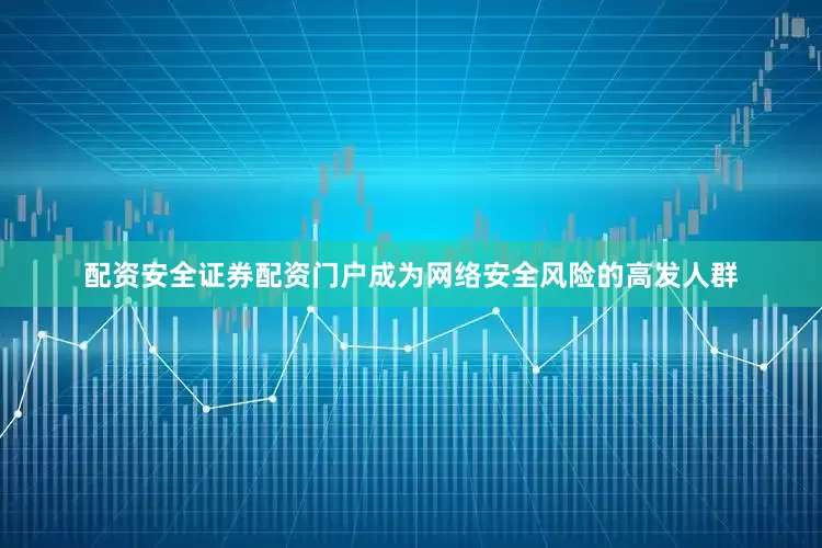 配资安全证券配资门户成为网络安全风险的高发人群