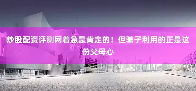 炒股配资评测网着急是肯定的！但骗子利用的正是这份父母心