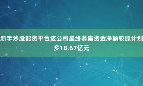 新手炒股配资平台该公司最终募集资金净额较原计划多18.67亿元