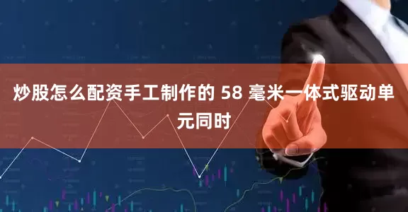 炒股怎么配资手工制作的 58 毫米一体式驱动单元同时
